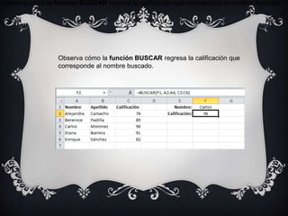 Observa cómo la función BUSCAR regresa la calificación que corresponde al nombre buscado.
Observa cómo la función BUSCAR regresa la calificación que
corresponde al nombre buscado.
 