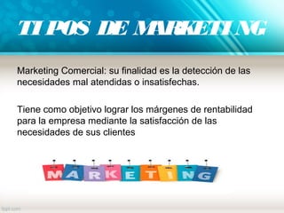 TI POS DE MARKETI NG
Marketing Comercial: su finalidad es la detección de las
necesidades mal atendidas o insatisfechas.
Tiene como objetivo lograr los márgenes de rentabilidad
para la empresa mediante la satisfacción de las
necesidades de sus clientes
 
