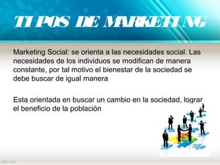 TI POS DE MARKETI NG
Marketing Social: se orienta a las necesidades social. Las
necesidades de los individuos se modifican de manera
constante, por tal motivo el bienestar de la sociedad se
debe buscar de igual manera
Esta orientada en buscar un cambio en la sociedad, lograr
el beneficio de la población
 