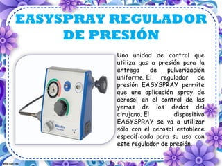 EASYSPRAY REGULADOR
     DE PRESIÓN
          Una unidad de control que
          utiliza gas a presión para la
          entrega      de  pulverización
          uniforme. El regulador de
          presión EASYSPRAY permite
          que una aplicación spray de
          aerosol en el control de las
          yemas de los dedos del
          cirujano. El       dispositivo
          EASYSPRAY se va a utilizar
          sólo con el aerosol establece
          especificada para su uso con
          este regulador de presión.
 