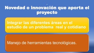.
Novedad o innovación que aporta el
proyecto
Integrar las diferentes áreas en el
estudio de un problema real y cotidiano
Manejo de herramientas tecnológicas.
 