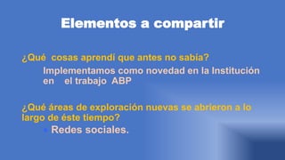 Elementos a compartir
¿Qué cosas aprendí que antes no sabía?
Implementamos como novedad en la Institución
en el trabajo ABP
¿Qué áreas de exploración nuevas se abrieron a lo
largo de éste tiempo?
 Redes sociales.
 