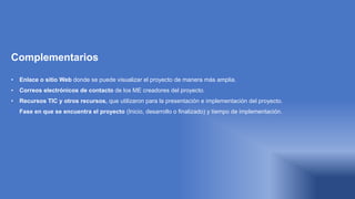 Complementarios
• Enlace o sitio Web donde se puede visualizar el proyecto de manera más amplia.
• Correos electrónicos de contacto de los ME creadores del proyecto.
• Recursos TIC y otros recursos, que utilizaron para la presentación e implementación del proyecto.
• Fase en que se encuentra el proyecto (Inicio, desarrollo o finalizado) y tiempo de implementación.
 