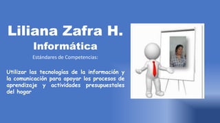 Liliana Zafra H.
Informática
Estándares de Competencias:
Utilizar las tecnologías de la información y
la comunicación para apoyar los procesos de
aprendizaje y actividades presupuestales
del hogar
 