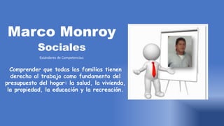 Marco Monroy
Sociales
Estándares de Competencias:
Comprender que todas las familias tienen
derecho al trabajo como fundamento del
presupuesto del hogar: la salud, la vivienda,
la propiedad, la educación y la recreación.
 