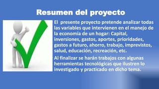 Resumen del proyecto
• El presente proyecto pretende analizar todas
las variables que intervienen en el manejo de
la economía de un hogar: Capital,
inversiones, gastos, aportes, prioridades,
gastos a futuro, ahorro, trabajo, imprevistos,
salud, educación, recreación, etc.
• Al finalizar se harán trabajos con algunas
herramientas tecnológicas que ilustren lo
investigado y practicado en dicho tema.
 