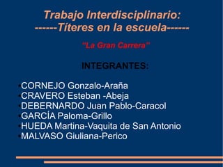 Trabajo Interdisciplinario:
    ------Títeres en la escuela------
              “La Gran Carrera”

              INTEGRANTES:

●CORNEJO Gonzalo-Araña
●CRAVERO Esteban -Abeja

●DEBERNARDO Juan Pablo-Caracol

●GARCÍA Paloma-Grillo

●HUEDA Martina-Vaquita de San Antonio

●MALVASO Giuliana-Perico
 