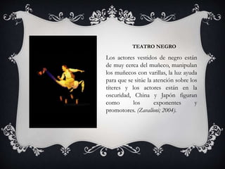 TEATRO NEGRO
Los actores vestidos de negro están
de muy cerca del muñeco, manipulan
los muñecos con varillas, la luz ayuda
para que se sitúe la atención sobre los
títeres y los actores están en la
oscuridad, China y Japón figuran
como los exponentes y
promotores. (Zavalloni; 2004).
 