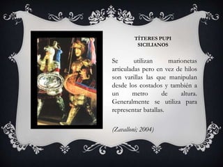 TÍTERES PUPI
SICILIANOS
Se utilizan marionetas
articuladas pero en vez de hilos
son varillas las que manipulan
desde los costados y también a
un metro de altura.
Generalmente se utiliza para
representar batallas.
(Zavalloni; 2004)
 