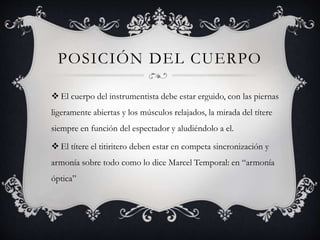 POSICIÓN DEL CUERPO
 El cuerpo del instrumentista debe estar erguido, con las piernas
ligeramente abiertas y los músculos relajados, la mirada del títere
siempre en función del espectador y aludiéndolo a el.
 El títere el titiritero deben estar en competa sincronización y
armonía sobre todo como lo dice Marcel Temporal: en “armonía
óptica”
 