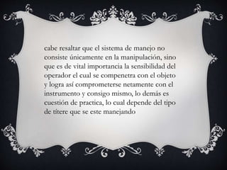cabe resaltar que el sistema de manejo no
consiste únicamente en la manipulación, sino
que es de vital importancia la sensibilidad del
operador el cual se compenetra con el objeto
y logra así comprometerse netamente con el
instrumento y consigo mismo, lo demás es
cuestión de practica, lo cual depende del tipo
de títere que se este manejando
 