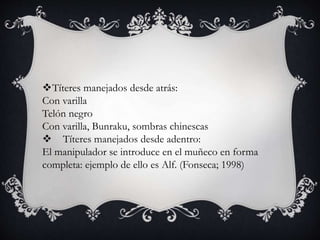 Títeres manejados desde atrás:
Con varilla
Telón negro
Con varilla, Bunraku, sombras chinescas
 Títeres manejados desde adentro:
El manipulador se introduce en el muñeco en forma
completa: ejemplo de ello es Alf. (Fonseca; 1998)
 