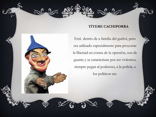 TÍTERE CACHIPORRA
Está dentro de a familia del guiñol, pero
era utilizado especialmente para proyectar
la libertad en contra de la opresión, son de
guante y se caracterizan por ser violentos,
siempre pegan al poderoso, a la policía, a
los políticos etc.
 