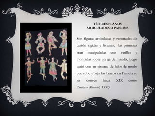 TÍTERES PLANOS
ARTICULADOS O PANTINS
Son figuras articuladas y recortadas de
cartón rígidas y livianas, las primeras
eran manipuladas con varillas y
montadas sobre un eje de mando, luego
varió con un sistema de hilos de modo
que sube y baja los brazos en Francia se
les conoce hacia XIX como
Pantins (Bianchi; 1999).
 