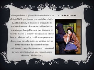 TÍTERE BUNRAKUCorrespondiente al género dramático iniciado en
el siglo XVII que alcanza notoriedad en el siglo
XVIII en Japón, el muñeco es articulado de
madera de tamaño dos tercios del hombre, se
manejan por la espalda entre tres titiriteros, el
maestro maneja la cabeza y los ayudantes ambos
brazos cada uno, todos vestidos completamente
de negro de cara al público, su temática son las
representaciones de carácter heroicas
tradicionales o tragedias domesticas , mientras el
narrador acompañado de una orquesta canta
lahistoria ( Medina; 2001).
 