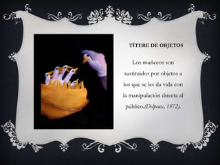 TÍTERE DE OBJETOS
Los muñecos son
sustituidos por objetos a
los que se les da vida con
la manipulación directa al
público.(Delpeux, 1972).
 