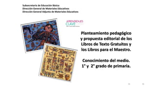 3636
Subsecretaría de Educación Básica
Dirección General de Materiales Educativos
Dirección General Adjunta de Materiales Educativos
Planteamiento pedagógico
y propuesta editorial de los
Libros de Texto Gratuitos y
los Libros para el Maestro.
Conocimiento del medio.
1° y 2° grado de primaria.
 