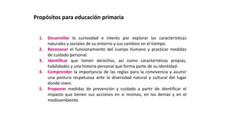 1. Desarrollar la curiosidad e interés por explorar las características
naturales y sociales de su entorno y sus cambios en el tiempo.
2. Reconocer el funcionamiento del cuerpo humano y practicar medidas
de cuidado personal.
3. Identificar que tienen derechos, así como características propias,
habilidades y una historia personal que forma parte de su identidad.
4. Comprender la importancia de las reglas para la convivencia y asumir
una postura respetuosa ante la diversidad natural y cultural del lugar
donde viven.
5. Proponer medidas de prevención y cuidado a partir de identificar el
impacto que tienen sus acciones en sí mismos, en los demás y en el
medioambiente.
Propósitos para educación primaria
 