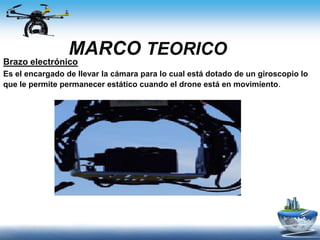 MARCO TEORICO
Brazo electrónico
Es el encargado de llevar la cámara para lo cual está dotado de un giroscopio lo
que le permite permanecer estático cuando el drone está en movimiento.
 