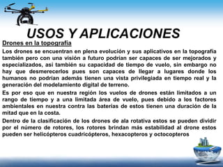 USOS Y APLICACIONES
Drones en la topografía
Los drones se encuentran en plena evolución y sus aplicativos en la topografía
también pero con una visión a futuro podrían ser capaces de ser mejorados y
especializados, así también su capacidad de tiempo de vuelo, sin embargo no
hay que desmerecerlos pues son capaces de llegar a lugares donde los
humanos no podrían además tienen una vista privilegiada en tiempo real y la
generación del modelamiento digital de terreno.
Es por eso que en nuestra región los vuelos de drones están limitados a un
rango de tiempo y a una limitada área de vuelo, pues debido a los factores
ambientales en nuestra contra las baterías de estos tienen una duración de la
mitad que en la costa.
Dentro de la clasificación de los drones de ala rotativa estos se pueden dividir
por el número de rotores, los rotores brindan más estabilidad al drone estos
pueden ser helicópteros cuadricópteros, hexacopteros y octocopteros
 