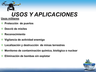 USOS Y APLICACIONES
Usos militares
 Protección de puertos
 Desvió de misiles
 Reconocimiento
 Vigilancia de actividad enemiga
 Localización y destrucción de minas terrestres
 Monitoreo de contaminación química, biológica o nuclear
 Eliminación de bombas sin explotar
 