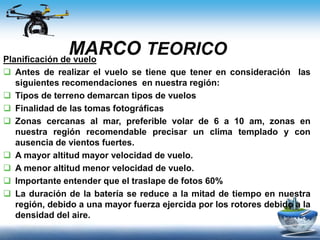 MARCO TEORICOPlanificación de vuelo
 Antes de realizar el vuelo se tiene que tener en consideración las
siguientes recomendaciones en nuestra región:
 Tipos de terreno demarcan tipos de vuelos
 Finalidad de las tomas fotográficas
 Zonas cercanas al mar, preferible volar de 6 a 10 am, zonas en
nuestra región recomendable precisar un clima templado y con
ausencia de vientos fuertes.
 A mayor altitud mayor velocidad de vuelo.
 A menor altitud menor velocidad de vuelo.
 Importante entender que el traslape de fotos 60%
 La duración de la batería se reduce a la mitad de tiempo en nuestra
región, debido a una mayor fuerza ejercida por los rotores debido a la
densidad del aire.
 
