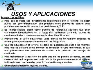 USOS Y APLICACIONESApoyo topográfico
 Para que el vuelo sea directamente relacionable con el terreno, es decir,
pueda ser georreferenciado, son precisos unos puntos de control cuya
posición será conocida en sus tres posiciones X, Y, Z.
 Es imprescindible elegir como puntos de referencia aquellos que sean
claramente identificables en la fotografía, utilizando para ello cruces de
caminos o lindes u otros elementos de clara identificación.
 Previamente al vuelo situaremos unas dianas de un tamaño superior de
forma que se puedan ver claramente en las fotografías.
 Una vez situadas en el terreno, se debe dar posición absoluta a las mismas.
Para ello se utilizará como método de medición el GPS diferencial, el cual
nos proporciona una precisión en cuanto a la posición por debajo del
centímetro.
 Para documentar la posición de cada uno de los puntos de apoyo, en este
caso se realizará un plano con cada uno de los puntos situados en el terreno,
indicando sus coordenadas, para lo cual se tiene que realizar:
 Georreferenciación en lugares visibles.
 
