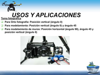 USOS Y APLICACIONESToma fotográfica
 Para Orto fotografía: Posición vertical (ángulo 0)
 Para modelamiento: Posición vertical (ángulo 0) y ángulo 45
 Para modelamiento de muros: Posición horizontal (ángulo 90), ángulo 45 y
posición vertical (ángulo 0)
 