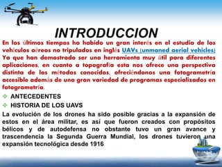 INTRODUCCION
En los últimos tiempos ha habido un gran interés en el estudio de los
vehículos aéreos no tripulados en inglés UAVs (unmaned aerial vehicles)
Ya que han demostrado ser una herramienta muy útil para diferentes
aplicaciones, en cuanto a topografía esta nos ofrece una perspectiva
distinta de los métodos conocidos, ofreciéndonos una fotogrametría
accesible además de una gran variedad de programas especializados en
fotogrametría.
 ANTECEDENTES
 HISTORIA DE LOS UAVS
La evolución de los drones ha sido posible gracias a la expansión de
estos en el área militar, es así que fueron creados con propósitos
bélicos y de autodefensa no obstante tuvo un gran avance y
trascendencia la Segunda Guerra Mundial, los drones tuvieron una
expansión tecnológica desde 1916
 