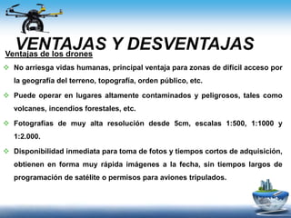 VENTAJAS Y DESVENTAJASVentajas de los drones
 No arriesga vidas humanas, principal ventaja para zonas de difícil acceso por
la geografía del terreno, topografía, orden público, etc.
 Puede operar en lugares altamente contaminados y peligrosos, tales como
volcanes, incendios forestales, etc.
 Fotografías de muy alta resolución desde 5cm, escalas 1:500, 1:1000 y
1:2.000.
 Disponibilidad inmediata para toma de fotos y tiempos cortos de adquisición,
obtienen en forma muy rápida imágenes a la fecha, sin tiempos largos de
programación de satélite o permisos para aviones tripulados.
 
