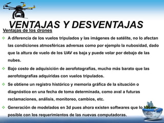 VENTAJAS Y DESVENTAJASVentajas de los drones
 A diferencia de los vuelos tripulados y las imágenes de satélite, no lo afectan
las condiciones atmosféricas adversas como por ejemplo la nubosidad, dado
que la altura de vuelo de los UAV es baja y puede volar por debajo de las
nubes.
 Bajo costo de adquisición de aerofotografías, mucho más barato que las
aerofotografías adquiridas con vuelos tripulados.
 Se obtiene un registro histórico y memoria gráfica de la situación o
diagnóstico en una fecha de toma determinada, como aval a futuras
reclamaciones, análisis, monitoreo, cambios, etc.
 Generación de modelados en 3d pues ahora existen softwares que lo hacen
posible con los requerimientos de las nuevas computadoras.
 