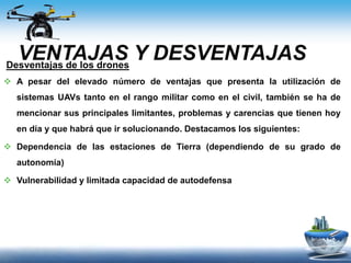 VENTAJAS Y DESVENTAJASDesventajas de los drones
 A pesar del elevado número de ventajas que presenta la utilización de
sistemas UAVs tanto en el rango militar como en el civil, también se ha de
mencionar sus principales limitantes, problemas y carencias que tienen hoy
en día y que habrá que ir solucionando. Destacamos los siguientes:
 Dependencia de las estaciones de Tierra (dependiendo de su grado de
autonomía)
 Vulnerabilidad y limitada capacidad de autodefensa
 