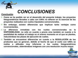 CONCLUSIONESConclusión
 Como se ha podido ver en el desarrollo del presente trabajo, los proyectos
fotogramétricos llevados a cabo con UAVs no difieren en lo esencial de los
proyectos realizados con vuelos tripulados convencionales.
 Sin embargo, existen diferencias que implican tanto ventajas como
inconvenientes.
 La diferencia inmediata con los vuelos convencionales es la
DISPONIBILIDAD, no sólo en cuanto a precio sino también en cuanto a la
posibilidad de realizar el trabajo en el mismo momento en el que se plantea,
reduciéndose los plazos de ejecución de vuelos.
 También se encuentran diferencias en cuanto a la RESOLUCIÓN de los
productos que se generan, debido al hecho de que el vuelo con UAVs se
realiza a altitudes muy inferiores a los vuelos fotogramétricos
convencionales, obteniéndose imágenes con una resolución mucho mayor.
 