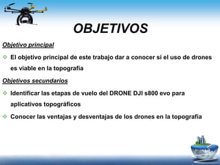 OBJETIVOS
Objetivo principal
 El objetivo principal de este trabajo dar a conocer si el uso de drones
es viable en la topografía
Objetivos secundarios
 Identificar las etapas de vuelo del DRONE DJI s800 evo para
aplicativos topográficos
 Conocer las ventajas y desventajas de los drones en la topografía
 