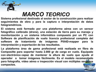 MARCO TEORICO
Sistema profesional destinado al sector de la construcción para realizar
seguimientos de obra y para la captura e interpretación de datos
fotogramétricos.
El sistema está formado por una plataforma aérea con un sensor
fotográfico calibrado (drone), una estación de tierra para su manejo y
monitorización y un sistema informático compuesto por un PC con
Software de planificación de vuelo licencia profesional completa del
software de tratamiento de imágenes PIX4D-mapper para la
interpretación y exportación de los resultados.
La plataforma área de gama profesional está realizada en fibra de
Compositte para soportar hasta 2.000 gr de carga en vuelo. Equipado
con electrónica capaz de mantener la altura de vuelo que ayuda al
operador a tomar imágenes fácilmente. Es el modelo recomendado
para fotografía, video aéreo e inspección visual con múltiples sensores
compactos.
 