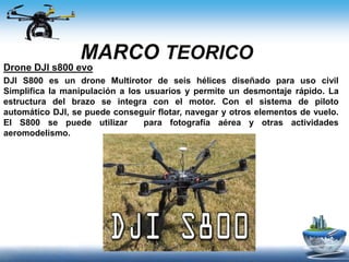 MARCO TEORICO
Drone DJI s800 evo
DJI S800 es un drone Multirotor de seis hélices diseñado para uso civil
Simplifica la manipulación a los usuarios y permite un desmontaje rápido. La
estructura del brazo se integra con el motor. Con el sistema de piloto
automático DJI, se puede conseguir flotar, navegar y otros elementos de vuelo.
El S800 se puede utilizar para fotografía aérea y otras actividades
aeromodelismo.
 