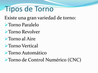 Tipos de Torno
Existe una gran variedad de torno:
Torno Paralelo
Torno Revolver
Torno al Aire
Torno Vertical
Torno Automático
Torno de Control Numérico (CNC)
 