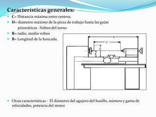 Características generales:
 C= Distancia máxima entre centros.
 D= diámetro máximo de la pieza de trabajo hasta las guías
prismáticas –Volteo del torno
 R= radio, medio volteo
 B= Longitud de la bancada.
 Otras características : El diámetro del agujero del husillo, número y gama de
velocidades, potencia del motor
 