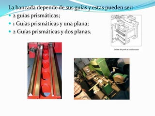La bancada depende de sus guías y estas pueden ser:
 2 guías prismáticas;
 1 Guías prismáticas y una plana;
 2 Guías prismáticas y dos planas.
 