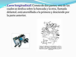  Carro longitudinal: Consta de dos partes, una de las
cuales se desliza sobre la bancada y la otra, llamada
delantal, está atornillada a la primera y desciende por
la parte anterior.
 