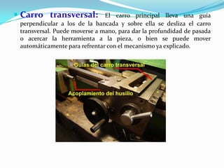  Carro transversal: El carro principal lleva una guía
perpendicular a los de la bancada y sobre ella se desliza el carro
transversal. Puede moverse a mano, para dar la profundidad de pasada
o acercar la herramienta a la pieza, o bien se puede mover
automáticamente para refrentar con el mecanismo ya explicado.
 