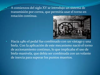 • A comienzos del siglo XV se introdujo un sistema de
transmisión por correa, que permitía usar el torno en
rotación continua.
• Hacia 1480 el pedal fue combinado con un vástago y una
biela. Con la aplicación de este mecanismo nació el torno
de accionamiento continuo, lo que implicaba el uso de
biela-manivela, que debía ser combinada con un volante
de inercia para superar los puntos muertos.
 