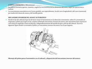 CADENA CINEMATICA. (Mecanismos)
 La cadena cinemática genera, trasmite y regula los movimientos de los elementos del torno, según las operaciones a
realizar.
 Los movimientos automáticos en el torno paralelo, son especialmente, los del carro longitudinal y del carro transversal,
por medio de la barra de avance y del tornillo patrón.
MECANISMO INVERSOR DEL AVANCE AUTOMÁTICO
 Siendo el eje del cabezal el que ha de hacer mover la herramienta en la dirección conveniente, sobre él va montado un
engranaje o piñón que al girar el eje, arrastra al llamado mecanismo inversor de avance; este mecanismo hace avanzar el
carro hacia la izquierda o hacia la derecha, independientemente del sentido de giro o del eje del cabezal. Vea en la
siguiente figura donde va montado el piñón y el mecanismo inversor de avance con el que engrana.
Montaje del piñón para el automático en el cabezal, y disposición del mecanismo inversor del avance.
 