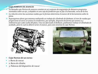  CAJA NORTON DE AVANCES
 La llamada caja Norton de avances consiste en un conjunto de engranajes de diámetro progresivo
montados sobre un eje, y alojados en una caja de fundición que se fija a la bancada, cerca de la lira.
 La relación entre las sucesivas ruedas que lo forman determina el avance de la herramienta sobre la
pieza.
 Supongamos ahora que estamos realizando un trabajo de cilindrado de desbaste; el tren de ruedas que
proporcione al carro un avance lo tendremos, por ejemplo, dispuesto de forma que avance 0,2
milímetros por cada vuelta del plato. Una vez efectuado el desbaste, podríamos realizar el cilindrado de
acabado, para lo cual se deberá variar el avance, para esto tenemos la caja Norton.
 Caja Norton de un torno:
 1: Barra de roscar.
 2: Barra de cilindra.
 3: Palancas del dispositivo de roscar
 