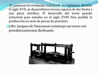  Al comenzar la revolución industrial en Inglaterra, durante
el siglo XVII, se desarrollaron tornos capaces de dar forma a
una pieza metálica. El desarrollo del torno pesado
industrial para metales en el siglo XVIII hizo posible la
producción en serie de piezas de precisión.
1780: Jacques de Vaucanson construye un torno con
portaherramientas deslizante.
 