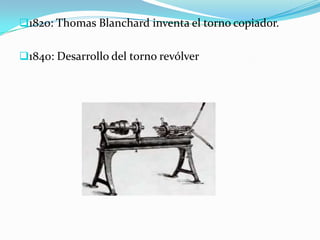1820: Thomas Blanchard inventa el torno copiador.
1840: Desarrollo del torno revólver
 