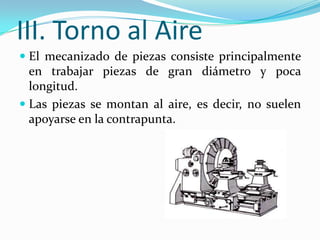 III. Torno al Aire
 El mecanizado de piezas consiste principalmente
en trabajar piezas de gran diámetro y poca
longitud.
 Las piezas se montan al aire, es decir, no suelen
apoyarse en la contrapunta.
 