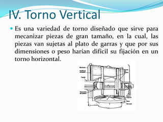 IV. Torno Vertical
 Es una variedad de torno diseñado que sirve para
mecanizar piezas de gran tamaño, en la cual, las
piezas van sujetas al plato de garras y que por sus
dimensiones o peso harían difícil su fijación en un
torno horizontal.
 