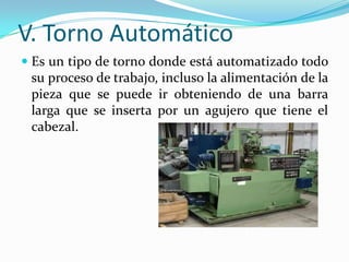 V. Torno Automático
 Es un tipo de torno donde está automatizado todo
su proceso de trabajo, incluso la alimentación de la
pieza que se puede ir obteniendo de una barra
larga que se inserta por un agujero que tiene el
cabezal.
 
