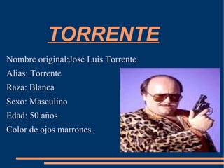 TORRENTE Nombre original:José Luis Torrente Alias: Torrente Raza: Blanca Sexo: Masculino Edad: 50 años Color de ojos marrones 